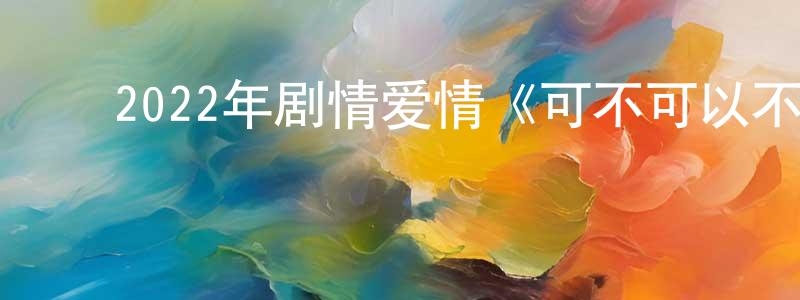 陈宇健的动漫综艺大全,2022年剧情爱情《可不可以不要离开我》HD国语中字迅雷下载_电影天堂